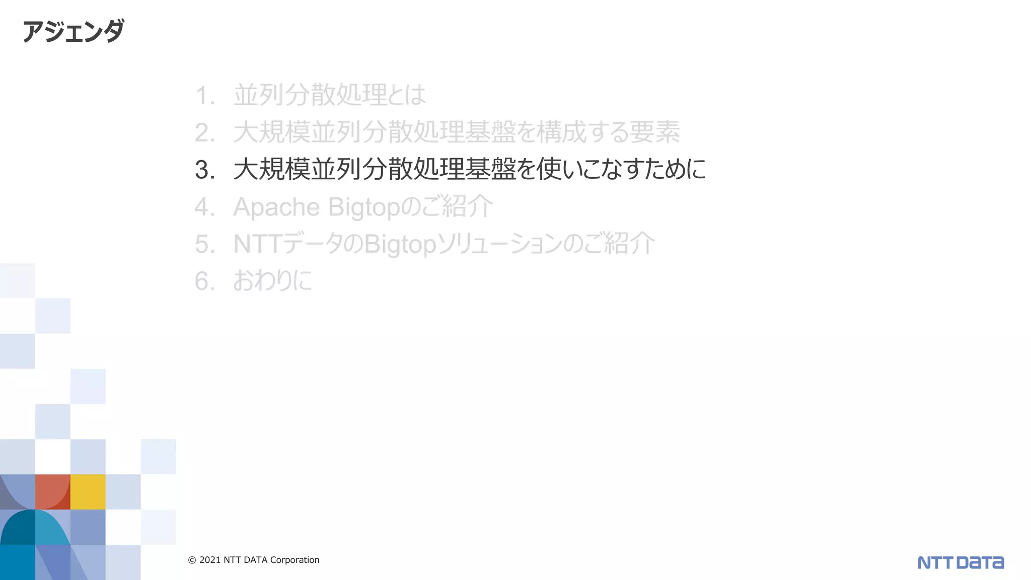 © 2021 NTT DATA Corporation 34
アジェンダ
1. 並列分散処理とは
2. 大規模並列分散処理基盤を構成する要素
3. 大規模並列分散処理基盤を使いこなすために
4. Apache Bigtopのご紹介
5. NTTデータのBigtopソリューションのご紹介
6. おわりに
 