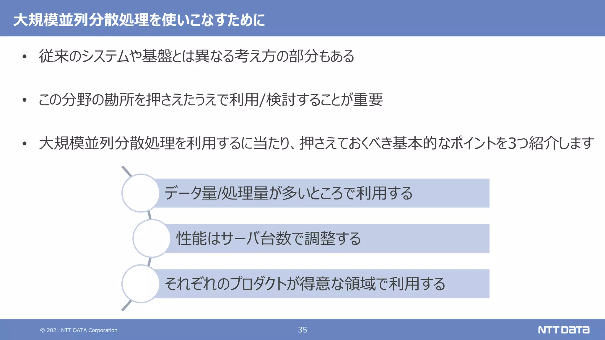 © 2021 NTT DATA Corporation 35
大規模並列分散処理を使いこなすために
• 従来のシステムや基盤とは異なる考え方の部分もある
• この分野の勘所を押さえたうえで利用/検討することが重要
• 大規模並列分散処理を利用するに当たり、押さえておくべき基本的なポイントを3つ紹介します
データ量/処理量が多いところで利用する
性能はサーバ台数で調整する
それぞれのプロダクトが得意な領域で利用する
 