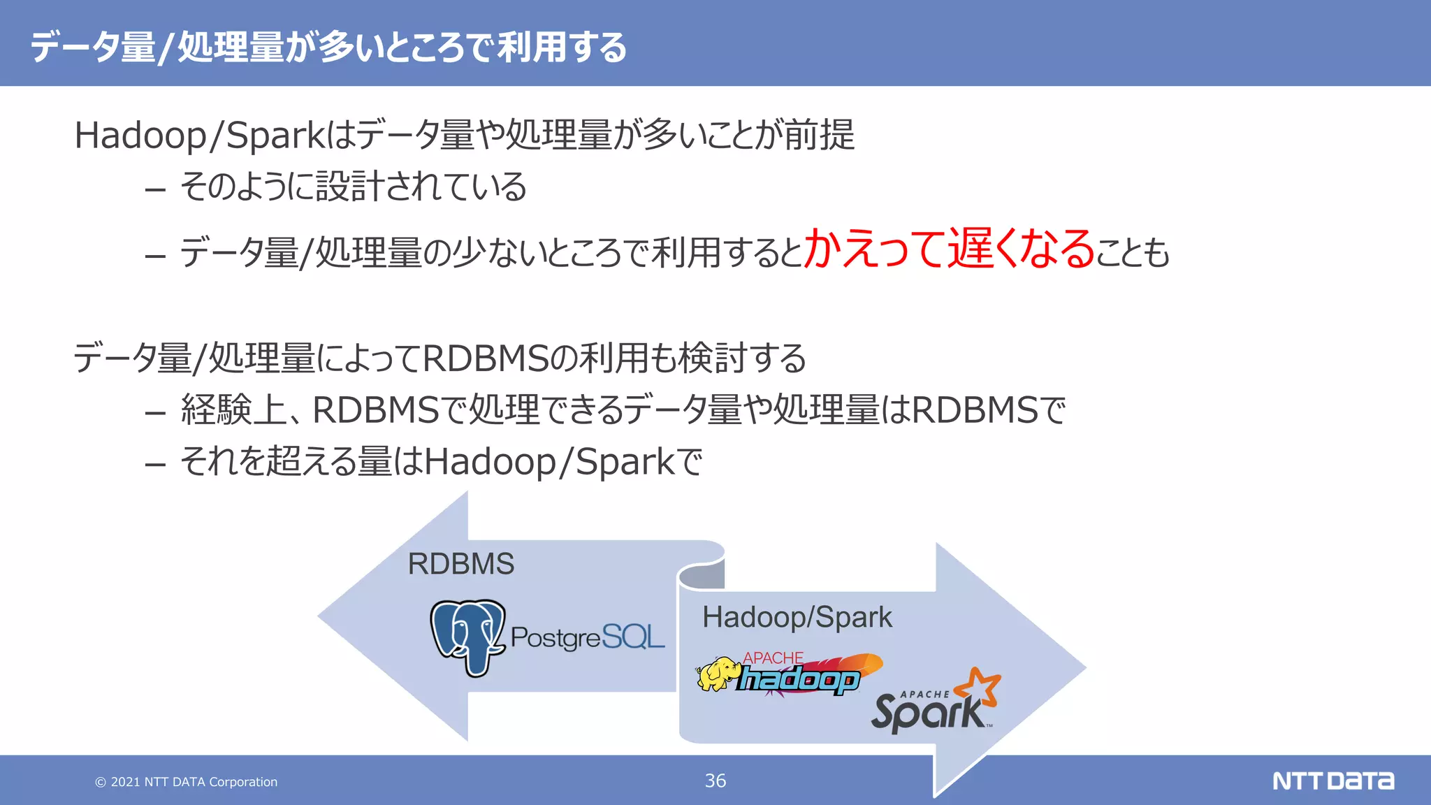 © 2021 NTT DATA Corporation 36
データ量/処理量が多いところで利用する
Hadoop/Sparkはデータ量や処理量が多いことが前提
– そのように設計されている
– データ量/処理量の少ないところで利用するとかえって遅くなることも
データ量/処理量によってRDBMSの利用も検討する
– 経験上、RDBMSで処理できるデータ量や処理量はRDBMSで
– それを超える量はHadoop/Sparkで
RDBMS
Hadoop/Spark
 