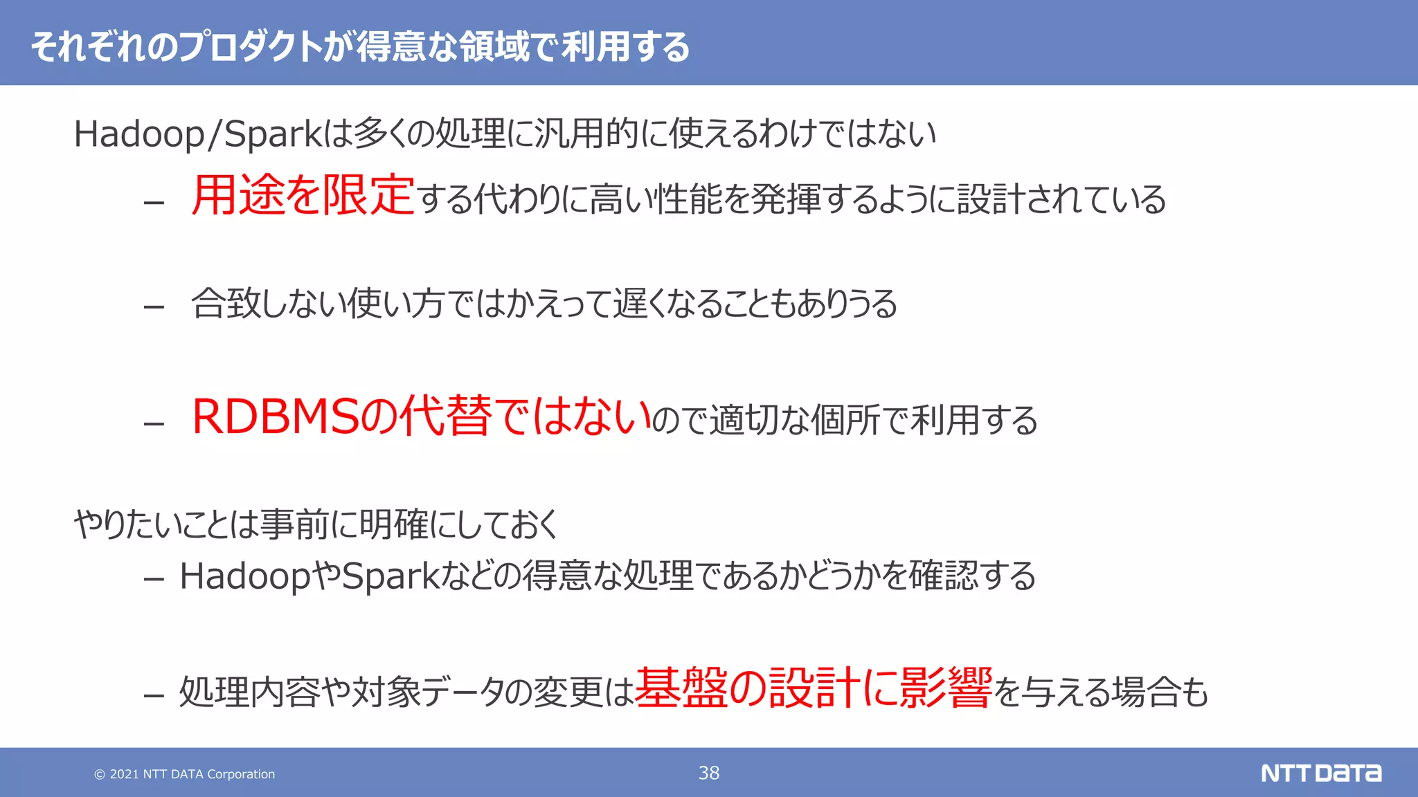 © 2021 NTT DATA Corporation 38
それぞれのプロダクトが得意な領域で利用する
Hadoop/Sparkは多くの処理に汎用的に使えるわけではない
– 用途を限定する代わりに高い性能を発揮するように設計されている
– 合致しない使い方ではかえって遅くなることもありうる
– RDBMSの代替ではないので適切な個所で利用する
やりたいことは事前に明確にしておく
– HadoopやSparkなどの得意な処理であるかどうかを確認する
– 処理内容や対象データの変更は基盤の設計に影響を与える場合も
 