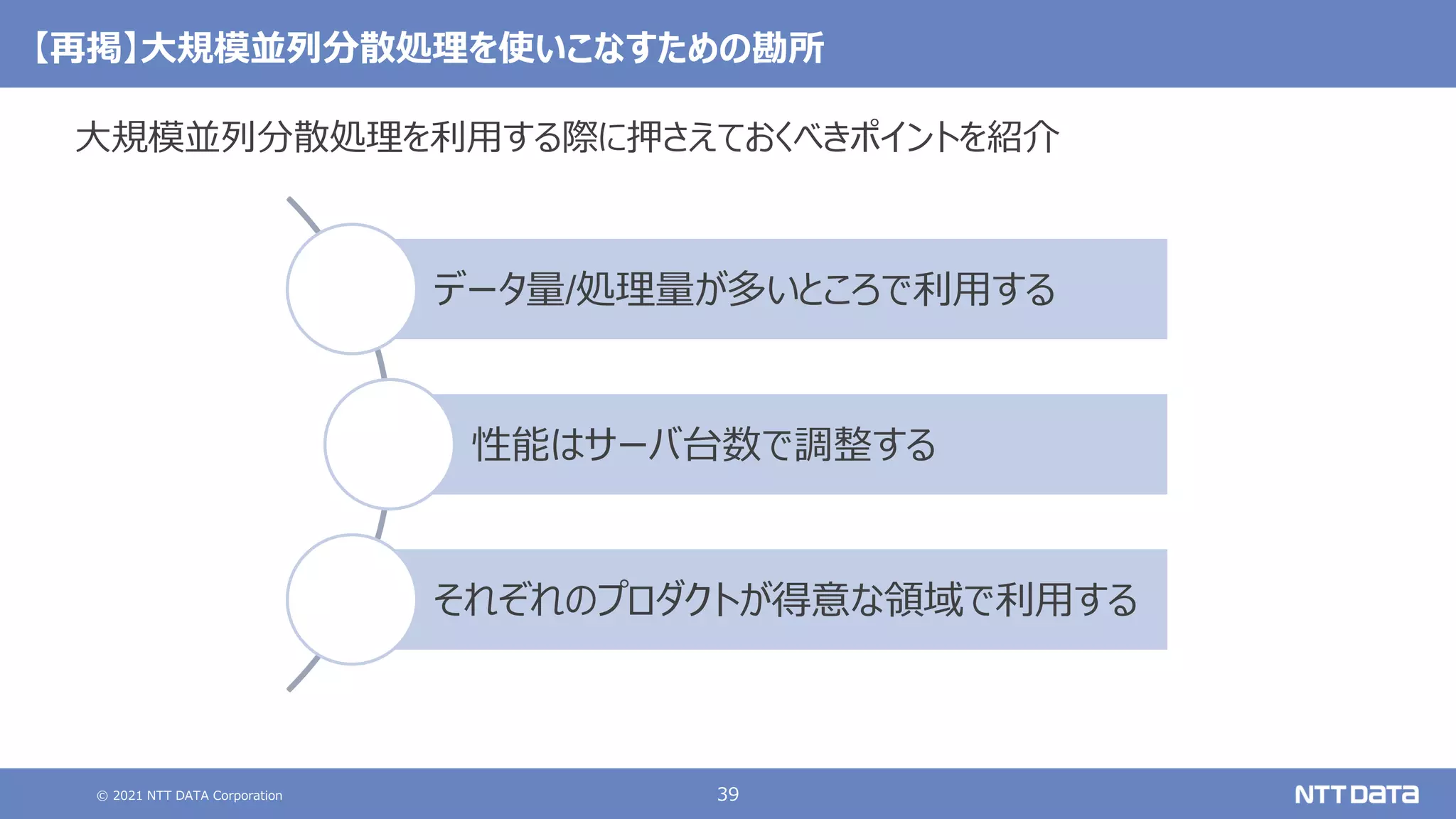 © 2021 NTT DATA Corporation 39
【再掲】大規模並列分散処理を使いこなすための勘所
大規模並列分散処理を利用する際に押さえておくべきポイントを紹介
データ量/処理量が多いところで利用する
性能はサーバ台数で調整する
それぞれのプロダクトが得意な領域で利用する
 