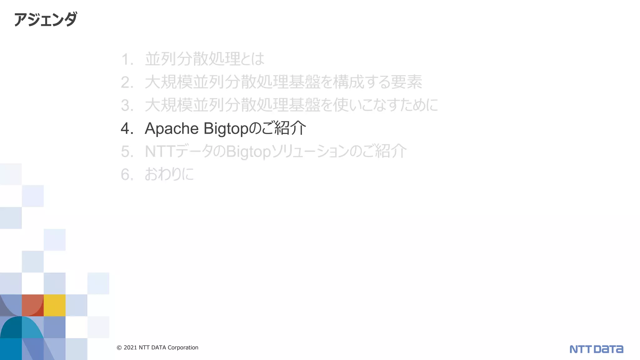© 2021 NTT DATA Corporation 40
アジェンダ
1. 並列分散処理とは
2. 大規模並列分散処理基盤を構成する要素
3. 大規模並列分散処理基盤を使いこなすために
4. Apache Bigtopのご紹介
5. NTTデータのBigtopソリューションのご紹介
6. おわりに
 
