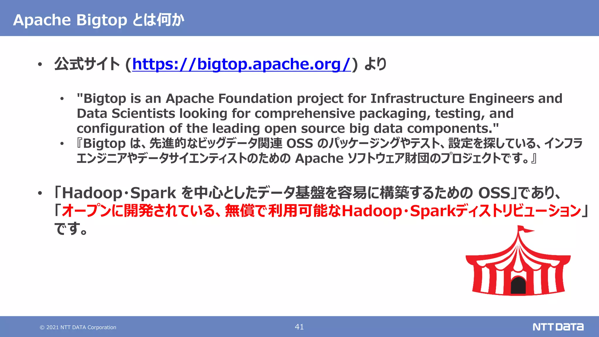 © 2021 NTT DATA Corporation 41
Apache Bigtop とは何か
• 公式サイト (https://bigtop.apache.org/) より
• "Bigtop is an Apache Foundation project for Infrastructure Engineers and
Data Scientists looking for comprehensive packaging, testing, and
configuration of the leading open source big data components."
• 『Bigtop は、先進的なビッグデータ関連 OSS のパッケージングやテスト、設定を探している、インフラ
エンジニアやデータサイエンティストのための Apache ソフトウェア財団のプロジェクトです。』
• 「Hadoop・Spark を中心としたデータ基盤を容易に構築するための OSS」であり、
「オープンに開発されている、無償で利用可能なHadoop・Sparkディストリビューション」
です。
 