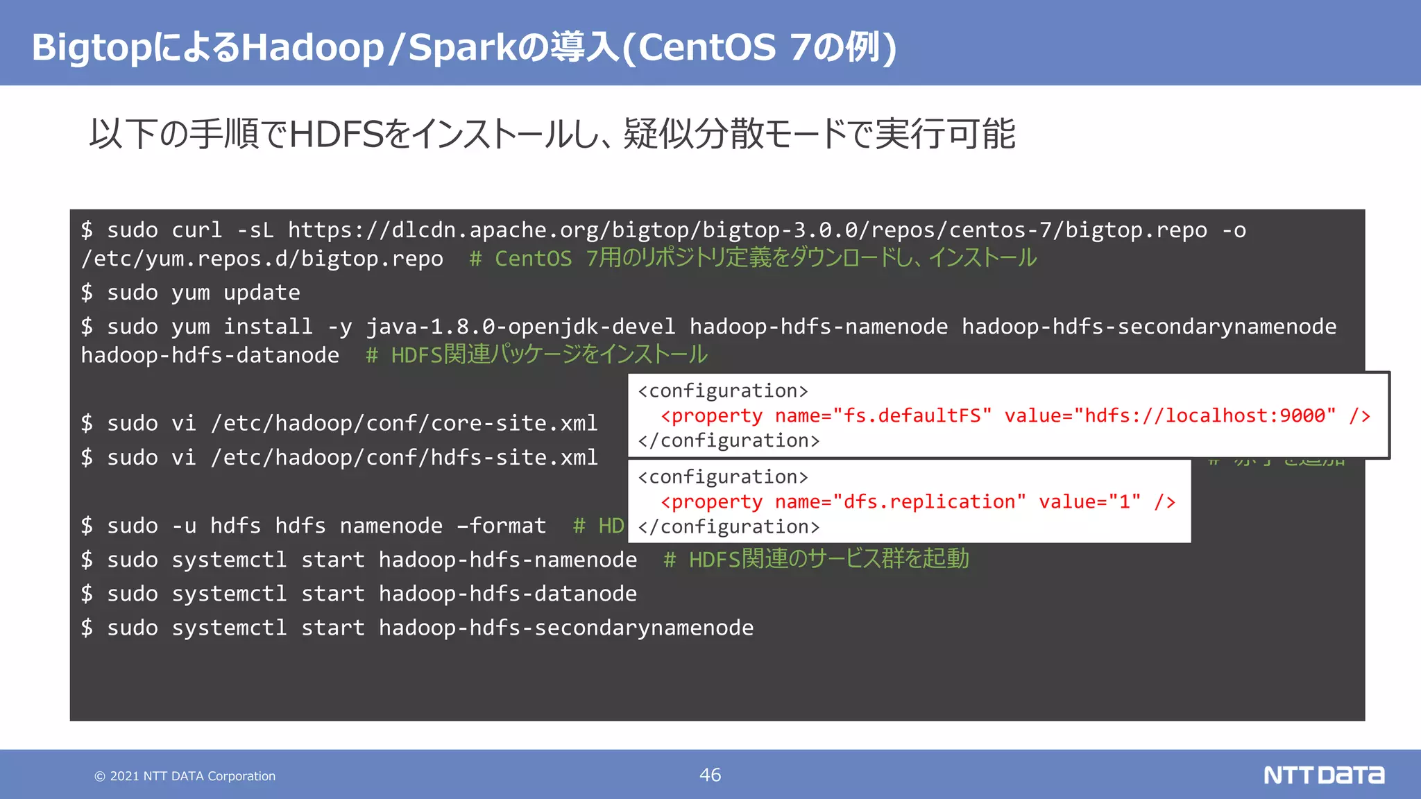 © 2021 NTT DATA Corporation 46
BigtopによるHadoop/Sparkの導入(CentOS 7の例)
$ sudo curl -sL https://dlcdn.apache.org/bigtop/bigtop-3.0.0/repos/centos-7/bigtop.repo -o
/etc/yum.repos.d/bigtop.repo # CentOS 7用のリポジトリ定義をダウンロードし、インストール
$ sudo yum update
$ sudo yum install -y java-1.8.0-openjdk-devel hadoop-hdfs-namenode hadoop-hdfs-secondarynamenode
hadoop-hdfs-datanode # HDFS関連パッケージをインストール
$ sudo vi /etc/hadoop/conf/core-site.xml
$ sudo vi /etc/hadoop/conf/hdfs-site.xml # 赤字を追加
$ sudo -u hdfs hdfs namenode –format # HDFS用の領域を初期化
$ sudo systemctl start hadoop-hdfs-namenode # HDFS関連のサービス群を起動
$ sudo systemctl start hadoop-hdfs-datanode
$ sudo systemctl start hadoop-hdfs-secondarynamenode
<configuration>
<property name="fs.defaultFS" value="hdfs://localhost:9000" />
</configuration>
<configuration>
<property name="dfs.replication" value="1" />
</configuration>
以下の手順でHDFSをインストールし、疑似分散モードで実行可能
 