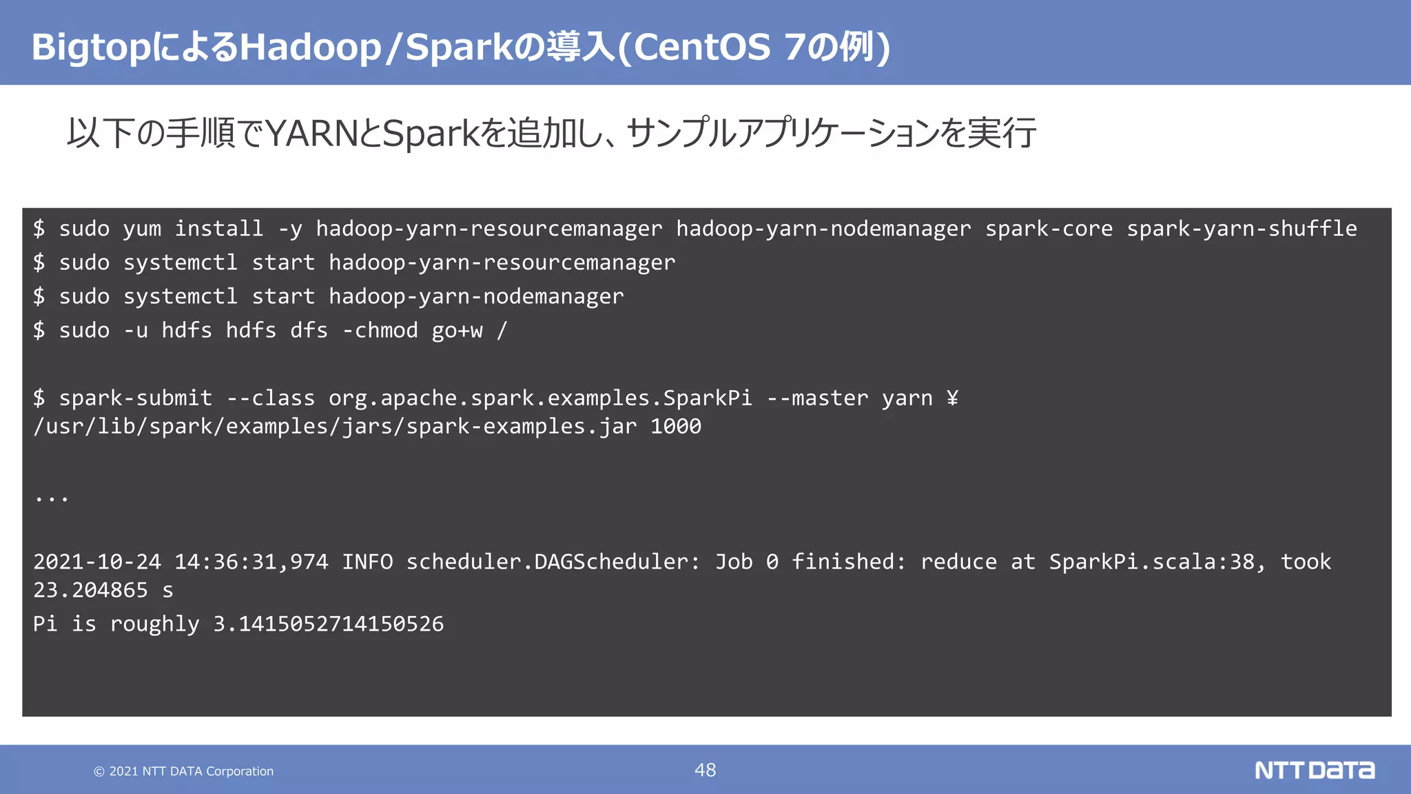© 2021 NTT DATA Corporation 48
BigtopによるHadoop/Sparkの導入(CentOS 7の例)
$ sudo yum install -y hadoop-yarn-resourcemanager hadoop-yarn-nodemanager spark-core spark-yarn-shuffle
$ sudo systemctl start hadoop-yarn-resourcemanager
$ sudo systemctl start hadoop-yarn-nodemanager
$ sudo -u hdfs hdfs dfs -chmod go+w /
$ spark-submit --class org.apache.spark.examples.SparkPi --master yarn ¥
/usr/lib/spark/examples/jars/spark-examples.jar 1000
...
2021-10-24 14:36:31,974 INFO scheduler.DAGScheduler: Job 0 finished: reduce at SparkPi.scala:38, took
23.204865 s
Pi is roughly 3.1415052714150526
以下の手順でYARNとSparkを追加し、サンプルアプリケーションを実行
 