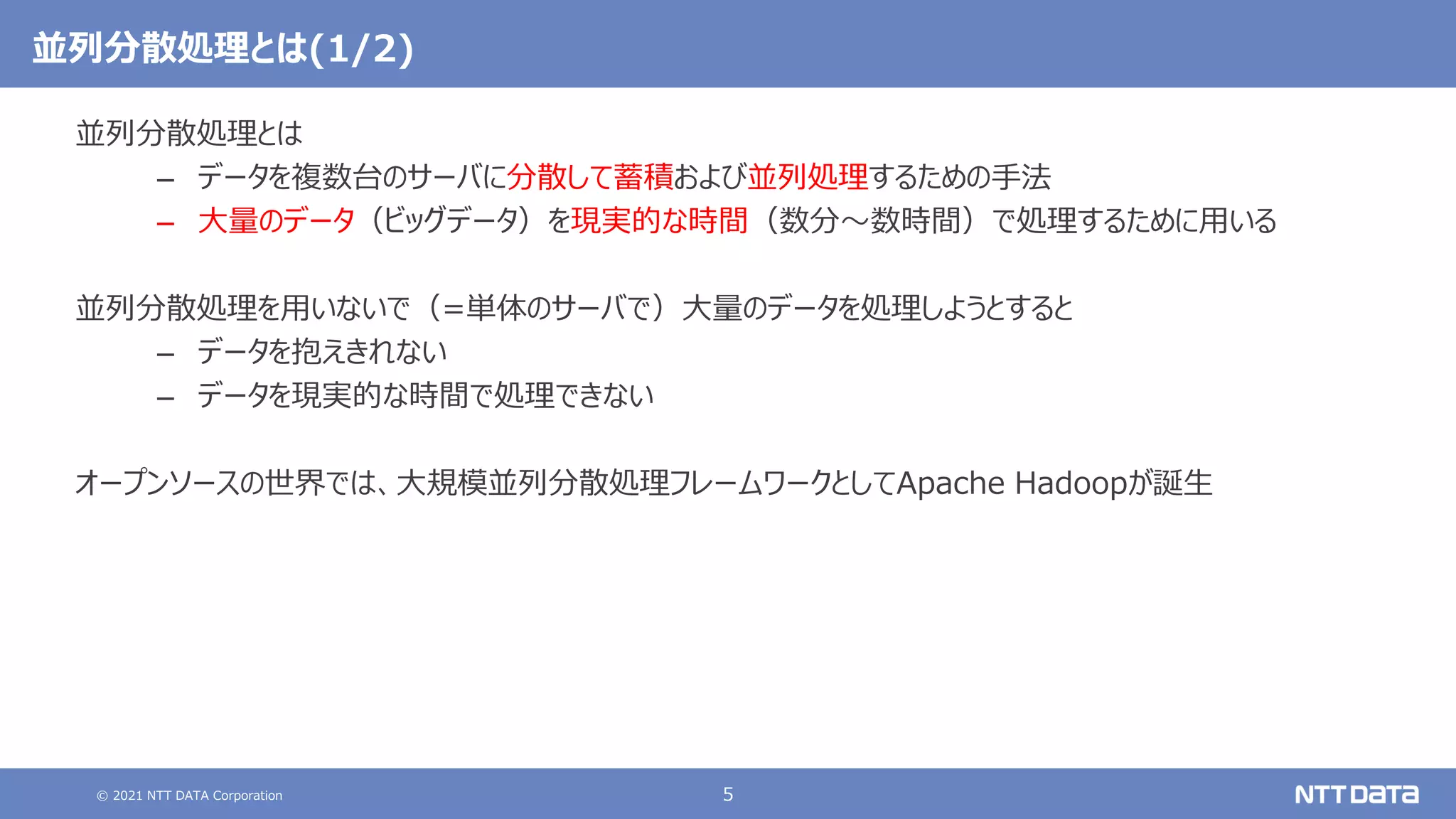 © 2021 NTT DATA Corporation 5
並列分散処理とは(1/2)
並列分散処理とは
– データを複数台のサーバに分散して蓄積および並列処理するための手法
– 大量のデータ（ビッグデータ）を現実的な時間（数分～数時間）で処理するために用いる
並列分散処理を用いないで（=単体のサーバで）大量のデータを処理しようとすると
– データを抱えきれない
– データを現実的な時間で処理できない
オープンソースの世界では、大規模並列分散処理フレームワークとしてApache Hadoopが誕生
 