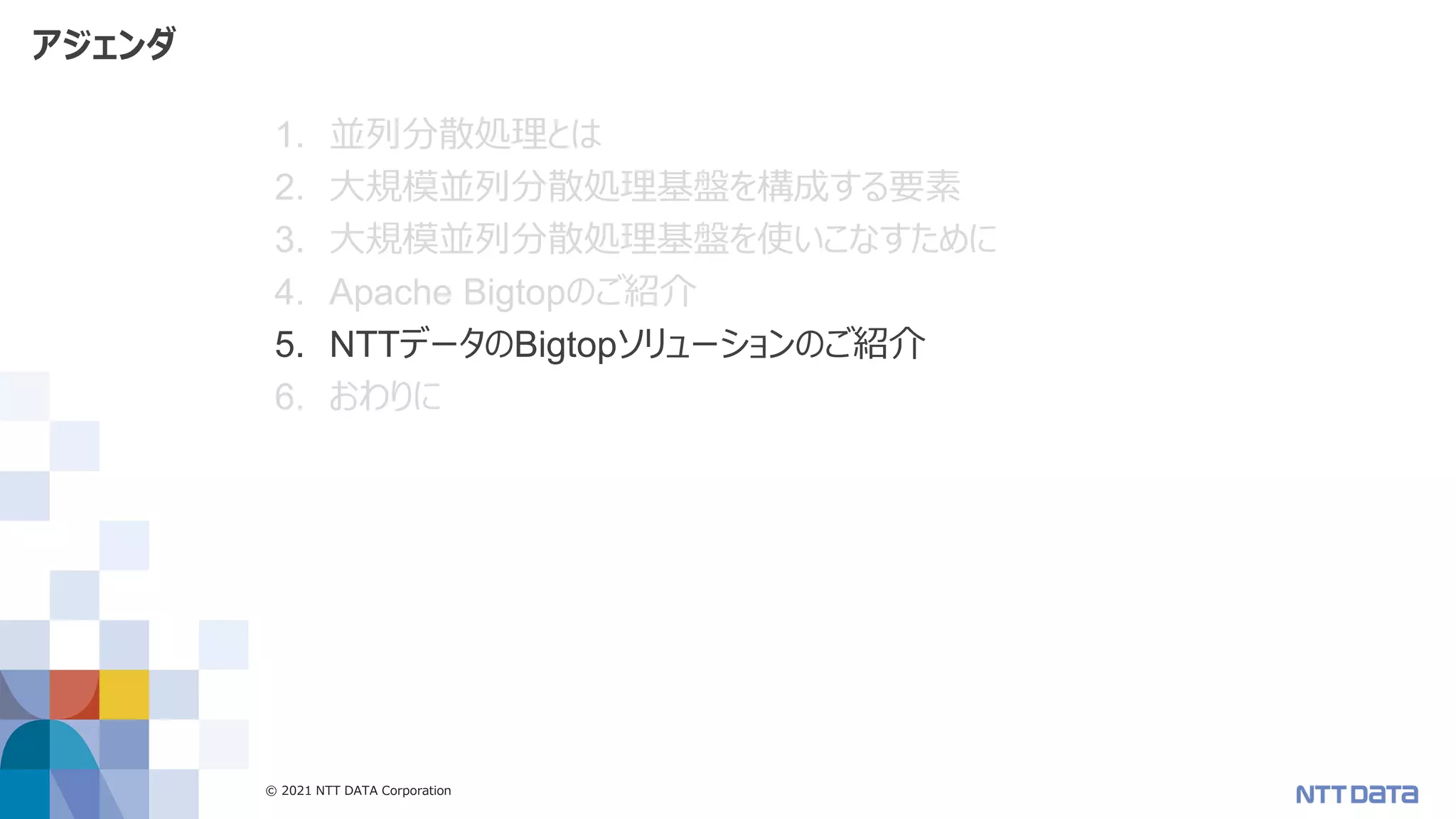 © 2021 NTT DATA Corporation 51
アジェンダ
1. 並列分散処理とは
2. 大規模並列分散処理基盤を構成する要素
3. 大規模並列分散処理基盤を使いこなすために
4. Apache Bigtopのご紹介
5. NTTデータのBigtopソリューションのご紹介
6. おわりに
 