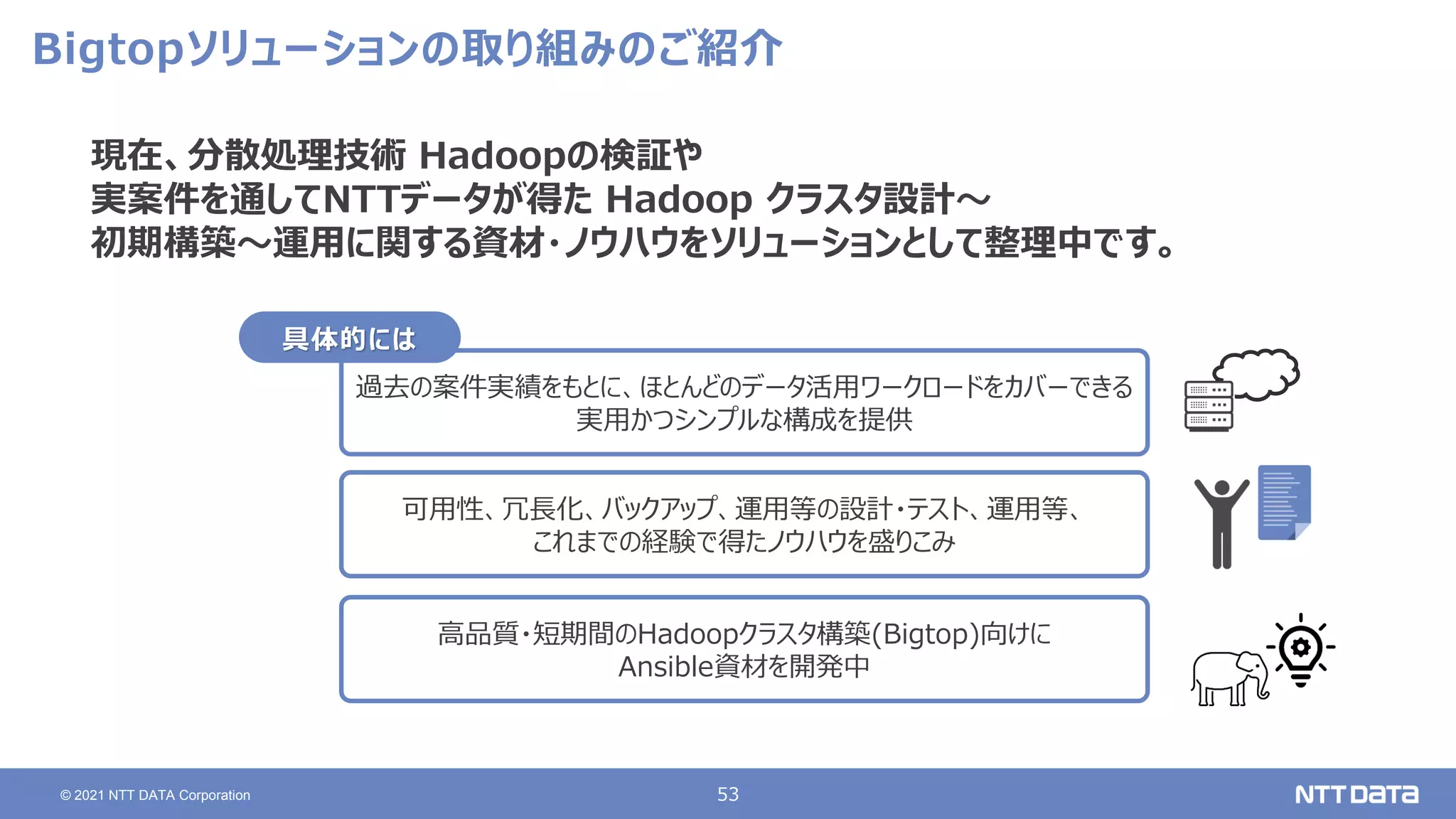 53
© 2021 NTT DATA Corporation
Bigtopソリューションの取り組みのご紹介
現在、分散処理技術 Hadoopの検証や
実案件を通してNTTデータが得た Hadoop クラスタ設計～
初期構築～運用に関する資材・ノウハウをソリューションとして整理中です。
過去の案件実績をもとに、ほとんどのデータ活用ワークロードをカバーできる
実用かつシンプルな構成を提供
可用性、冗長化、バックアップ、運用等の設計・テスト、運用等、
これまでの経験で得たノウハウを盛りこみ
高品質・短期間のHadoopクラスタ構築(Bigtop)向けに
Ansible資材を開発中
具体的には
 