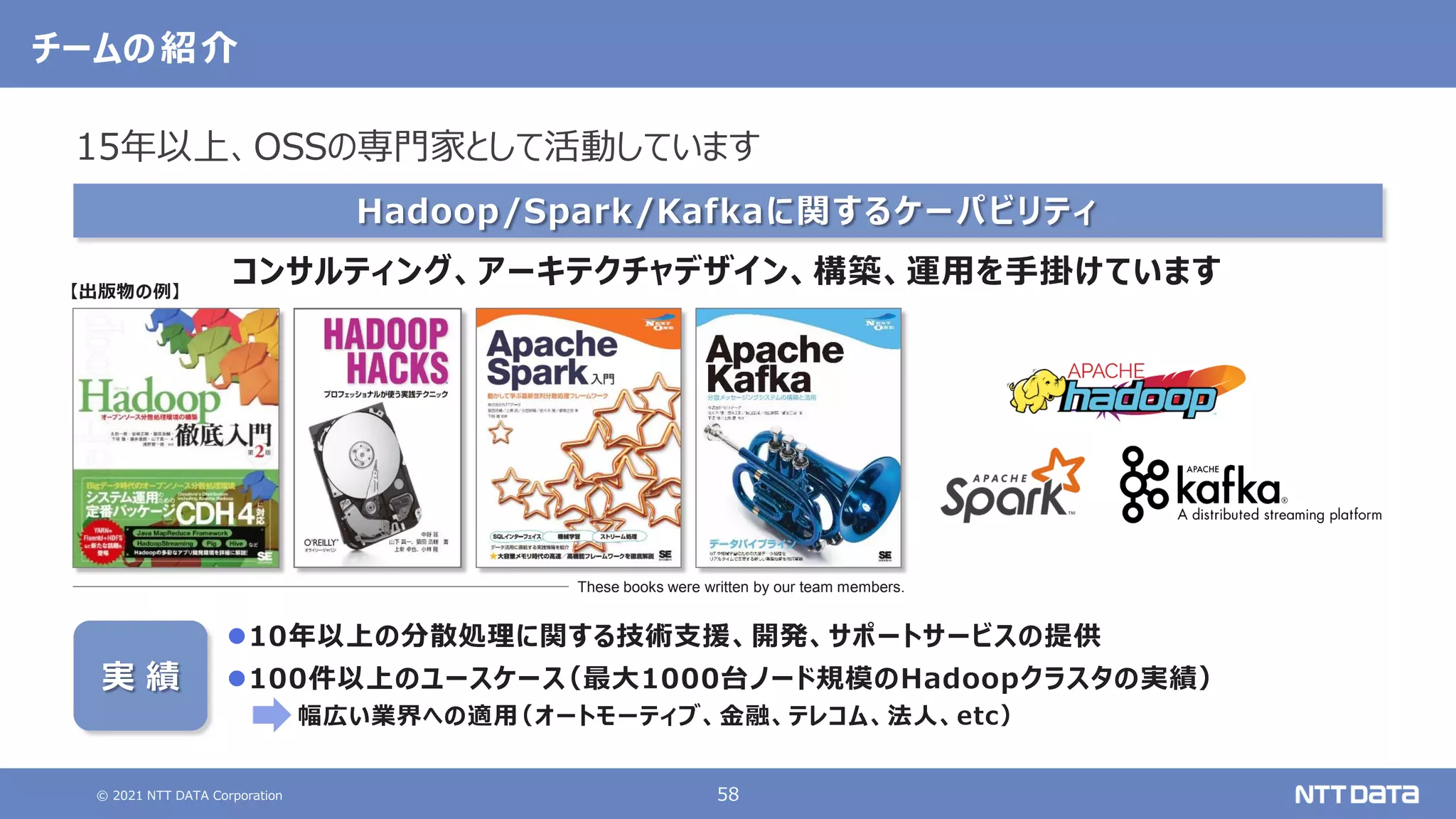 © 2021 NTT DATA Corporation 58
チームの紹介
Hadoop/Spark/Kafkaに関するケーパビリティ
コンサルティング、アーキテクチャデザイン、構築、運用を手掛けています
These books were written by our team members.
【出版物の例】
実 績
10年以上の分散処理に関する技術支援、開発、サポートサービスの提供
100件以上のユースケース
（最大1000台ノード規模のHadoopクラスタの実績）
幅広い業界への適用
（オートモーティブ、金融、テレコム、法人、etc）
15年以上、OSSの専門家として活動しています
 