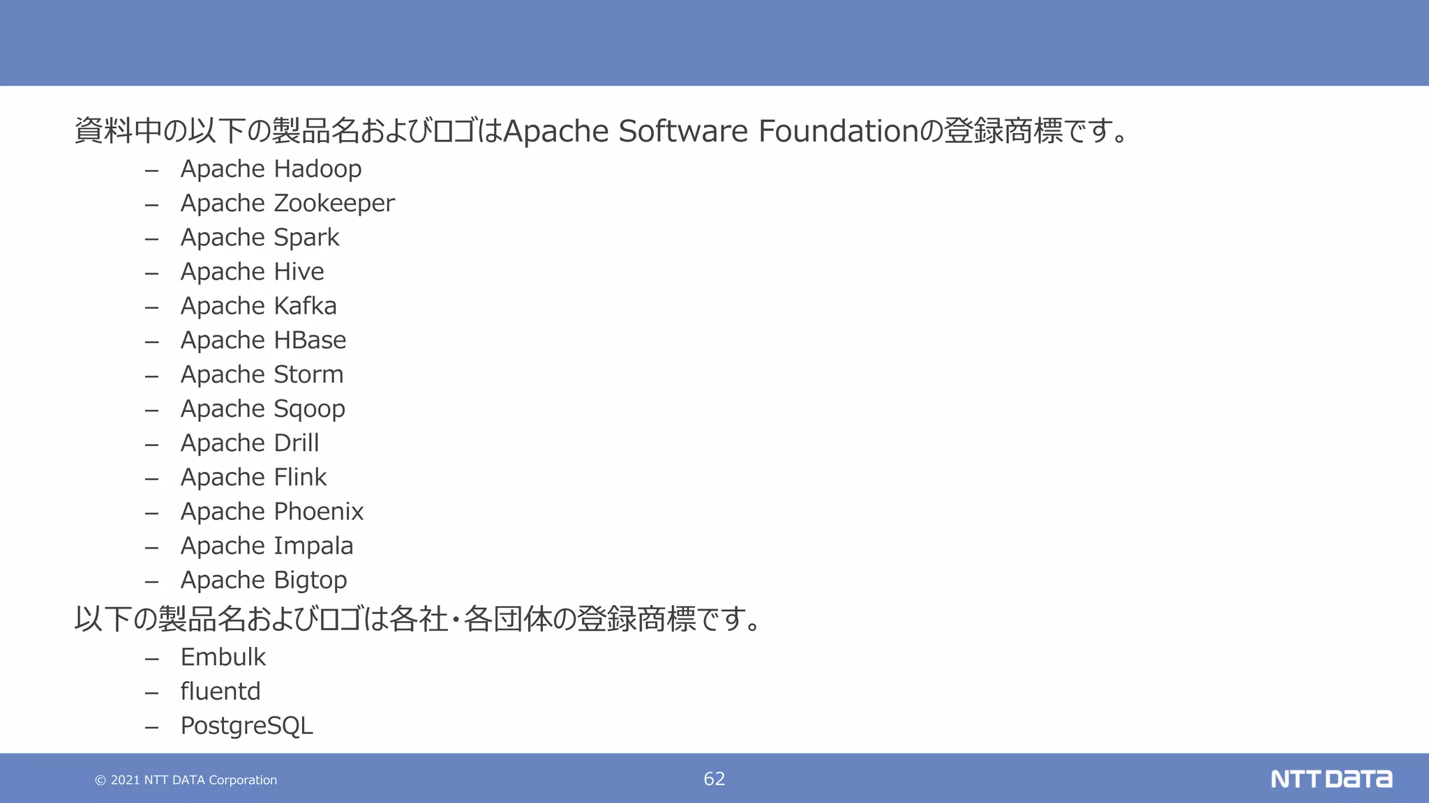 © 2021 NTT DATA Corporation 62
資料中の以下の製品名およびロゴはApache Software Foundationの登録商標です。
– Apache Hadoop
– Apache Zookeeper
– Apache Spark
– Apache Hive
– Apache Kafka
– Apache HBase
– Apache Storm
– Apache Sqoop
– Apache Drill
– Apache Flink
– Apache Phoenix
– Apache Impala
– Apache Bigtop
以下の製品名およびロゴは各社・各団体の登録商標です。
– Embulk
– fluentd
– PostgreSQL
 