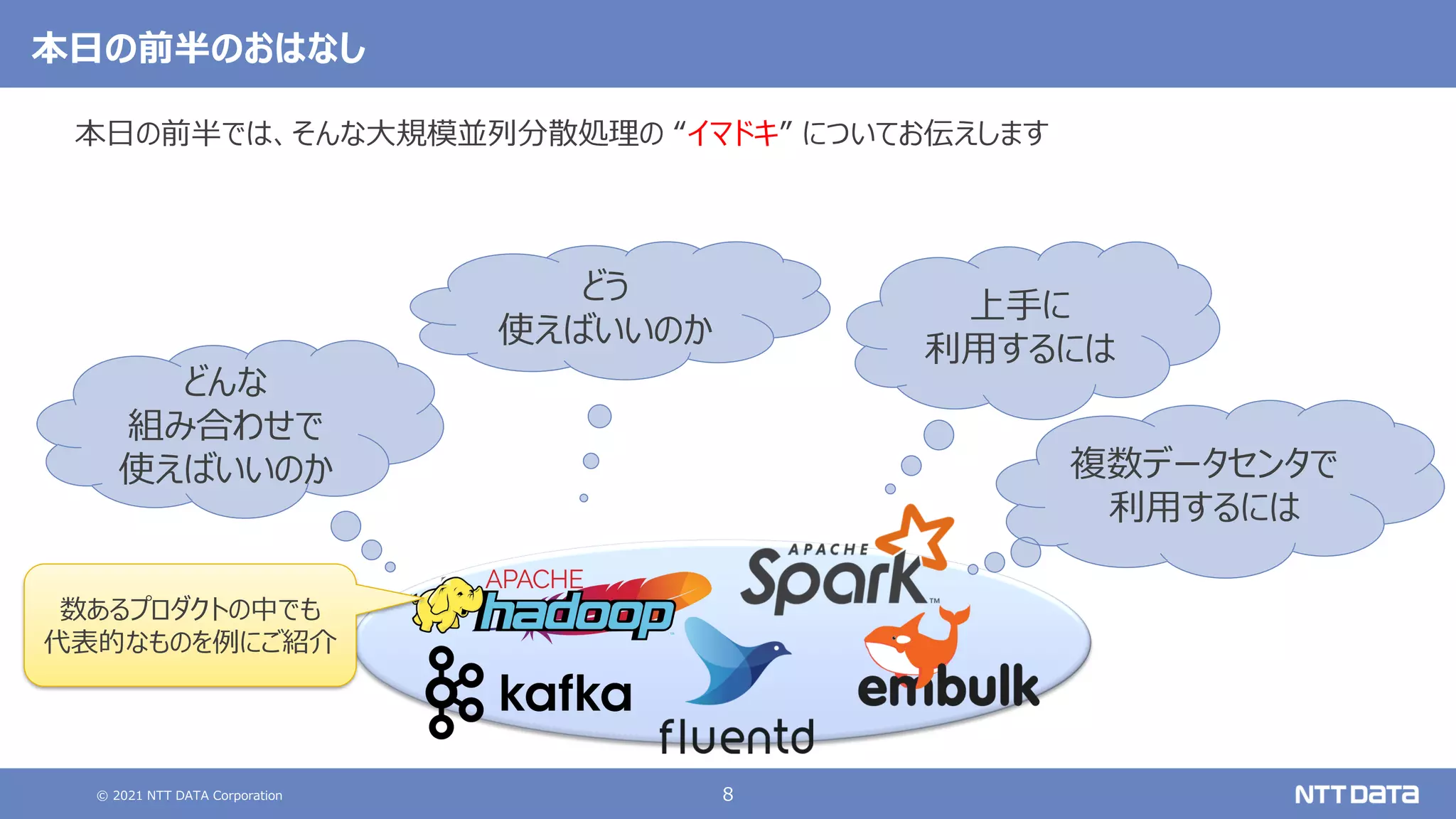 © 2021 NTT DATA Corporation 8
本日の前半のおはなし
本日の前半では、そんな大規模並列分散処理の “イマドキ” についてお伝えします
どんな
組み合わせで
使えばいいのか
どう
使えばいいのか
上手に
利用するには
数あるプロダクトの中でも
代表的なものを例にご紹介
複数データセンタで
利用するには
 