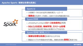 © 2021 NTT DATA Corporation 21
Apache Spark: 複雑な処理も高速に
• 大規模データのための並列分散処理フレームワーク
• 複数台の汎用サーバを使い、全体で大きな問題を解かせる
Sparkとは
• メモリ/CPU/ディスクなどのリソースを効率的に利用
• SQLによる記述、機械学習、ストリーム処理
などの並列分散処理で頻出の処理のライブラリを内包
Sparkの特徴
• 複雑な処理も高速に処理することができる
• 豊富なライブラリや高級APIが付属し、複雑な処理も容易に実装できる
Sparkの登場で実現したこと
 