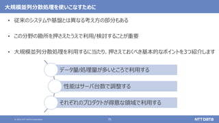 © 2021 NTT DATA Corporation 35
大規模並列分散処理を使いこなすために
• 従来のシステムや基盤とは異なる考え方の部分もある
• この分野の勘所を押さえたうえで利用/検討することが重要
• 大規模並列分散処理を利用するに当たり、押さえておくべき基本的なポイントを3つ紹介します
データ量/処理量が多いところで利用する
性能はサーバ台数で調整する
それぞれのプロダクトが得意な領域で利用する
 