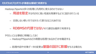 © 2021 NTT DATA Corporation 38
それぞれのプロダクトが得意な領域で利用する
Hadoop/Sparkは多くの処理に汎用的に使えるわけではない
– 用途を限定する代わりに高い性能を発揮するように設計されている
– 合致しない使い方ではかえって遅くなることもありうる
– RDBMSの代替ではないので適切な個所で利用する
やりたいことは事前に明確にしておく
– HadoopやSparkなどの得意な処理であるかどうかを確認する
– 処理内容や対象データの変更は基盤の設計に影響を与える場合も
 