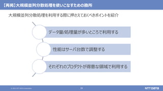 © 2021 NTT DATA Corporation 39
【再掲】大規模並列分散処理を使いこなすための勘所
大規模並列分散処理を利用する際に押さえておくべきポイントを紹介
データ量/処理量が多いところで利用する
性能はサーバ台数で調整する
それぞれのプロダクトが得意な領域で利用する
 