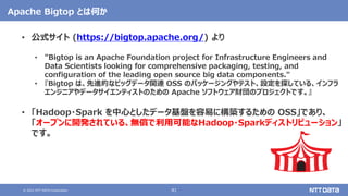 © 2021 NTT DATA Corporation 41
Apache Bigtop とは何か
• 公式サイト (https://bigtop.apache.org/) より
• "Bigtop is an Apache Foundation project for Infrastructure Engineers and
Data Scientists looking for comprehensive packaging, testing, and
configuration of the leading open source big data components."
• 『Bigtop は、先進的なビッグデータ関連 OSS のパッケージングやテスト、設定を探している、インフラ
エンジニアやデータサイエンティストのための Apache ソフトウェア財団のプロジェクトです。』
• 「Hadoop・Spark を中心としたデータ基盤を容易に構築するための OSS」であり、
「オープンに開発されている、無償で利用可能なHadoop・Sparkディストリビューション」
です。
 