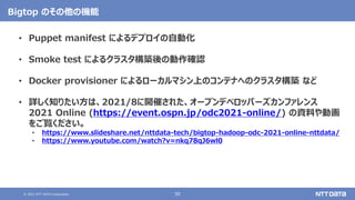 © 2021 NTT DATA Corporation 50
Bigtop のその他の機能
• Puppet manifest によるデプロイの自動化
• Smoke test によるクラスタ構築後の動作確認
• Docker provisioner によるローカルマシン上のコンテナへのクラスタ構築 など
• 詳しく知りたい方は、2021/8に開催された、オープンデベロッパーズカンファレンス
2021 Online (https://event.ospn.jp/odc2021-online/) の資料や動画
をご覧ください。
• https://www.slideshare.net/nttdata-tech/bigtop-hadoop-odc-2021-online-nttdata/
• https://www.youtube.com/watch?v=nkq78qJ6wl0
 