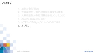 © 2021 NTT DATA Corporation 56
アジェンダ
1. 並列分散処理とは
2. 大規模並列分散処理基盤を構成する要素
3. 大規模並列分散処理基盤を使いこなすために
4. Apache Bigtopのご紹介
5. NTTデータのBigtopソリューションのご紹介
6. おわりに
 