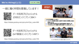 © 2021 NTT DATA Corporation 60
We‘re Hiring!(1/2)
https://nttdata.jposting.net/u/job.phtml?job_code=666
一緒に働く仲間を募集しています！
データ活用プロフェッショナル
(OSSエンジニア)＜384＞
こんな方を募集しています！
 NTTデータが関わる様々な案件で技術力を発揮し社会に
貢献したい方
 自らの専門性も高めながら専門家集団で働きたい方
 OSSのコミュニティ活動で世界と繋がっていきたい方、etc.
若手が中心の
活発な職場です
https://nttdata.jposting.net/u/job.phtml?job_code=755
※2021年11月現在
データ活用プロフェッショナル
(IoT基盤エンジニア)＜497＞
※上記写真2枚はコロナ禍前に撮影したものです。
 