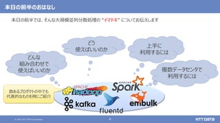 © 2021 NTT DATA Corporation 8
本日の前半のおはなし
本日の前半では、そんな大規模並列分散処理の “イマドキ” についてお伝えします
どんな
組み合わせで
使えばいいのか
どう
使えばいいのか
上手に
利用するには
数あるプロダクトの中でも
代表的なものを例にご紹介
複数データセンタで
利用するには
 