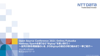© 2021 NTT DATA Corporation
Open Source Conference 2021 Online/Fukuoka
Hadoop/Sparkを使うなら"Bigtop"を使い熟そう！
～並列分散処理基盤のいま、からBigtopの最近の取り組みまで一挙ご紹介～
2021年11月20日
株式会社NTTデータ
 