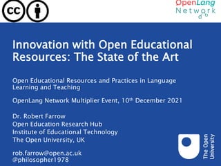 Innovation with Open Educational
Resources: The State of the Art
Open Educational Resources and Practices in Language
Learning and Teaching
OpenLang Network Multiplier Event, 10th December 2021
Dr. Robert Farrow
Open Education Research Hub
Institute of Educational Technology
The Open University, UK
rob.farrow@open.ac.uk
@philosopher1978
 