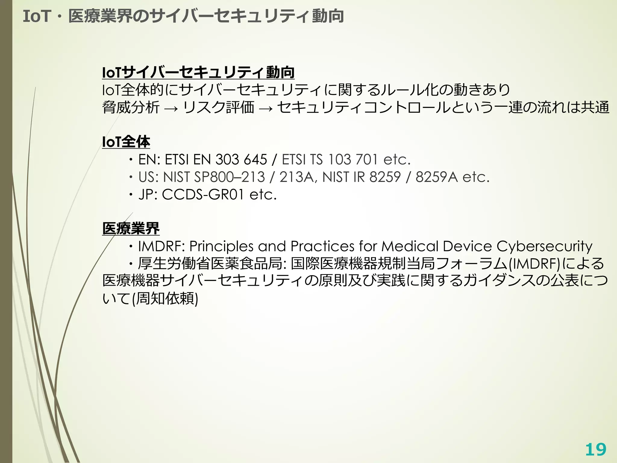 19
IoT・医療業界のサイバーセキュリティ動向
IoTサイバーセキュリティ動向
IoT全体的にサイバーセキュリティに関するルール化の動きあり
脅威分析 → リスク評価 → セキュリティコントロールという⼀連の流れは共通
IoT全体
・EN: ETSI EN 303 645 / ETSI TS 103 701 etc.
・US: NIST SP800–213 / 213A, NIST IR 8259 / 8259A etc.
・JP: CCDS-GR01 etc.
医療業界
・IMDRF: Principles and Practices for Medical Device Cybersecurity
・厚⽣労働省医薬⾷品局: 国際医療機器規制当局フォーラム(IMDRF)による
医療機器サイバーセキュリティの原則及び実践に関するガイダンスの公表につ
いて(周知依頼)
 