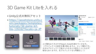 3D Game Kit Liteを入れる
• Unity公式の無料アセット
• https://assetstore.unity.c
om/packages/templates/
tutorials/3d-game-kit-
lite-135162?locale=ja-JP
とか警告出てきますがImport, Installを続けていきます。
（プロジェクトの設定を書き換えますよ、という警告です。
大きなプロジェクトで後から入れると大変なことになる可
能性もありますが、空プロジェクトなら問題なし！）
 