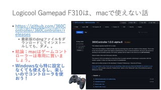 Logicool Gamepad F310は、macで使えない話
• https://github.com/360C
ontroller/360Controller/r
eleases
• 最新版のdmgファイルをダ
ウンロードしてインストー
ルしても、ダメ。。
• 結論：macはゲームコント
ローラーは専用に買いま
しょう。
• Windowsなら特に設定し
なくても使えるし、楽し
いのでコントローラを使
おう！
 