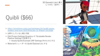 Quibli ($66)
• https://assetstore.unity.com/packages/vfx/quibli-anime-
shaders-and-tools-203178?locale=ja-JP&aid=1011lGBr
• URPにしていると導入可能
• Edit/Project Settings/Graphics の “Scriptable Render
Pipeline Settings”を変更する
• Assets/Quibli/Example URP Settings/内のものにする
• Materialのシェーダーを Quibli/Stylized Litにする
3D Gamekit Liteに導入
してみた（途中）→
 
