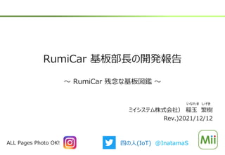 RumiCar 基板部長の開発報告
～ RumiCar 残念な基板図鑑 ～
ミイシステム株式会社） 稲玉 繁樹
Rev.)2021/12/12
いなたま しげき
ALL Pages Photo OK! 四の人(IoT) @InatamaS
 