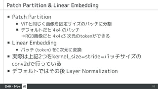 10
▪ Patch Partition
▪ ViTと同じく画像を固定サイズのパッチに分割
▪ デフォルトだと 4x4 のパッチ
→RGB画像だと 4x4x3 次元のtokenができる
▪ Linear Embedding
▪ パッチ (token) をC次元に変換
▪ 実際は上記2つをkernel_size=stride=パッチサイズの
conv2dで行っている
▪ デフォルトではその後 Layer Normalization
Patch Partition & Linear Embedding
 