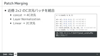 11
▪ 近傍 2x2 のC次元パッチを統合
▪ concat → 4C次元
▪ Layer Normalization
▪ Linear → 2C次元
Patch Merging
(B, HW, C) にしてるのでpixel_unshuffle
使いづらい？
 