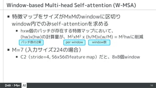 16
▪ 特徴マップをサイズがMxMのwindowに区切り
window内でのみself-attentionを求める
▪ hxw個のパッチが存在する特徴マップにおいて、
(hw)x(hw)の計算量が、M2xM2 x (h/M)x(w/M) = M2hwに削減
▪ M=7 (入力サイズ224の場合）
▪ C2（stride=4, 56x56のfeature map）だと、8x8個window
Window-based Multi-head Self-attention (W-MSA)
per window window数
パッチ数の2乗
 