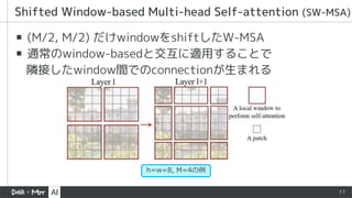 17
▪ (M/2, M/2) だけwindowをshiftしたW-MSA
▪ 通常のwindow-basedと交互に適用することで
隣接したwindow間でのconnectionが生まれる
Shifted Window-based Multi-head Self-attention (SW-MSA)
h=w=8, M=4の例
 