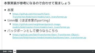 2
▪ 本家
▪ https://github.com/microsoft/Swin-
Transformer/blob/main/models/swin_transformer.py
▪ timm版（ほぼ本家のporting）
▪ https://github.com/rwightman/pytorch-image-
models/blob/master/timm/models/swin_transformer.py
▪ バックボーンとして使うならこちら
▪ https://github.com/SwinTransformer/Swin-Transformer-Object-
Detection/blob/master/mmdet/models/backbones/swin_transformer.py
本家実装が参考になるので合わせて見ましょう
 