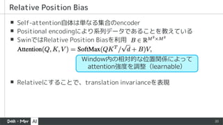 20
▪ Self-attention自体は単なる集合のencoder
▪ Positional encodingにより系列データであることを教えている
▪ SwinではRelative Position Biasを利用
▪ Relativeにすることで、translation invarianceを表現
Relative Position Bias
Window内の相対的な位置関係によって
attention強度を調整（learnable）
 