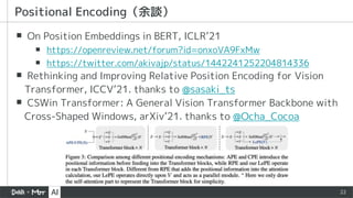22
▪ On Position Embeddings in BERT, ICLR’21
▪ https://openreview.net/forum?id=onxoVA9FxMw
▪ https://twitter.com/akivajp/status/1442241252204814336
▪ Rethinking and Improving Relative Position Encoding for Vision
Transformer, ICCV’21. thanks to @sasaki_ts
▪ CSWin Transformer: A General Vision Transformer Backbone with
Cross-Shaped Windows, arXiv’21. thanks to @Ocha_Cocoa
Positional Encoding（余談）
 