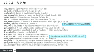 23
img_size (int | tuple(int)): Input image size. Default 224
patch_size (int | tuple(int)): Patch size. Default: 4
in_chans (int): Number of input image channels. Default: 3
num_classes (int): Number of classes for classification head. Default: 1000
embed_dim (int): Patch embedding dimension. Default: 96
depths (tuple(int)): Depth of each Swin Transformer layer. [2, 2, 6, 2]
num_heads (tuple(int)): Number of attention heads in different layers. [3, 6, 12, 24]
window_size (int): Window size. Default: 7
mlp_ratio (float): Ratio of mlp hidden dim to embedding dim. Default: 4
qkv_bias (bool): If True, add a learnable bias to query, key, value. Default: True
qk_scale (float): Override default qk scale of head_dim ** -0.5 if set. Default: None
drop_rate (float): Dropout rate. Default: 0
attn_drop_rate (float): Attention dropout rate. Default: 0
drop_path_rate (float): Stochastic depth rate. Default: 0.1
norm_layer (nn.Module): Normalization layer. Default: nn.LayerNorm.
ape (bool): If True, add absolute position embedding to the patch embedding. Default: False
patch_norm (bool): If True, add normalization after patch embedding. Default: True
use_checkpoint (bool): Whether to use checkpointing to save memory. Default: False
パラメータとか
Stochastic depthをガッツリ使っている
次元の増加に合わせhead数増加
 