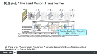 34
関連手法：Pyramid Vision Transformer
W. Wang, et al., "Pyramid Vision Transformer: A Versatile Backbone for Dense Prediction without
Convolutions," in Proc. of ICCV, 2021.
Spatial-Reduction Attention
(SRA) がポイント
 