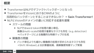 5
▪ TransformerはNLPでデファクトバックボーンとなった
▪ TransformerをVisionにおけるCNNのように
汎用的なバックボーンとすることはできないか？ → Swin Transformer!
▪ NLPとVisionのドメインの違いに対応する拡張を提案
▪ スケールの問題
▪ NLPではword tokenが処理の最小単位、
画像はmulti-scaleの処理が重要なタスクも存在（e.g. detection）
→パッチマージによる階層的な特徴マップの生成
▪ 解像度の問題
▪ パッチ単位よりも細かい解像度の処理が求められるタスクも存在
→Shift Windowによる計算量削減、高解像度特徴マップ実現
概要
 