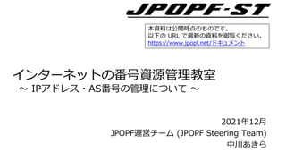 2021年12月
JPOPF運営チーム (JPOPF Steering Team)
中川あきら
インターネットの番号資源管理教室
～ IPアドレス・AS番号の管理について ～
本資料は公開時点のものです。
以下の URL で最新の資料を御覧ください。
https://www.jpopf.net/ドキュメント
 