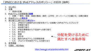 11
「JPNICにおける IPv6アドレスのポリシー」の目次 (抜粋)
1. はじめに
2. 定義
• 用語の定義
3. IPv6アドレス空間管理の目標
• 目標・一意性・登録・経路の集成・節約・公平性・オーバーヘッドの最小化・目標の衝突
4. IPv6ポリシーの考え方
5. 割り振りと割り当てのポリシー
• 5.1. JPNICから直接IPv4の分配を受けている組織へのIPv6アドレスブロック
• 5.2. 初期割り振り
• 5.3. 追加割り振り
• 5.4. IP指定事業者から下位ISPへの割り振り
• 5.5. 割り当て
• 5.6. 登録
• 5.7. 逆引き
• 5.8. 既存のIPv6アドレス空間保持者
• 5.9. プロバイダ非依存アドレスの割り当て
6. 参考情報
7. 付録A ：HD-Ratio
分配を受けるために
満たすべき条件等
https://www.nic.ad.jp/ja/doc/validity.html
 