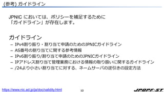 12
(参考) ガイドライン
ガイドライン
– IPv4割り振り・割り当て申請のためのJPNICガイドライン
– AS番号の割り当てに関する参考情報
– IPv6割り振り/割り当て申請のためのJPNICガイドライン
– IPアドレス割り当て管理業務における情報の取り扱いに関するガイドライン
– /24より小さい割り当てに対する、ネームサーバの逆引きの設定方法
https://www.nic.ad.jp/ja/doc/validity.html
JPNIC においては、ポリシーを補足するために
「ガイドライン」が存在します。
 