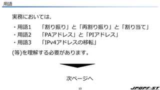 13
用語
実務においては、
・用語1 「割り振り」と「再割り振り」と「割り当て」
・用語2 「PAアドレス」と「PIアドレス」
・用語3 「IPv4アドレスの移転」
(等)を理解する必要があります。
次ページへ
 
