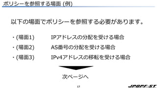 17
ポリシーを参照する場面 (例)
以下の場面でポリシーを参照する必要があります。
・(場面1) IPアドレスの分配を受ける場合
・(場面2) AS番号の分配を受ける場合
・(場面3) IPv4アドレスの移転を受ける場合
次ページへ
 