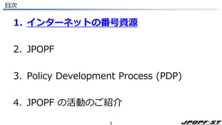 1
目次
1. インターネットの番号資源
2. JPOPF
3. Policy Development Process (PDP)
4. JPOPF の活動のご紹介
 