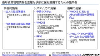 21
番号資源管理情報を正確な状態に保ち運用するための施策例
事務的施策 システムでの施策 運用の施策
• 法人の登記簿謄本
– IP指定事業者になる際に必
要
• 代表者印の印鑑証明書
– IP指定事業者になる際に必
要
• 申請システム
– IP指定事業者がJPNICに割り
振り等を申請する PCに電子証
明書のインストールが必要
• WHOIS
– Abuse欄のシステム改善
(2021時点準備中)
– Lame時(*1)に当該IP表示時に
その旨を表示
• RPKI
– Internet上の経路のASとIP の
組み合わせを保証するために
電子証明書を用いたシステム
を導入
• WHOIS における
Abuse連絡先の正確性
向上
– Abuse対応用の連絡先メール
アドレスにメールを送り連絡
先が存在していることの確認
を実施。(2021時点準備中)
• JPNIC や JPOPF運営
チームからの情報発信
– JANOG・地域NOG等での発
表等 (*2)
(*1) インターネット10分講座：lame delegation
https://www.nic.ad.jp/ja/newsletter/No36/0800.html
(*2) 対外活動発表資料
https://www.jpopf.net/ドキュメント
 