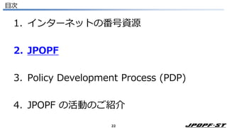 22
目次
1. インターネットの番号資源
2. JPOPF
3. Policy Development Process (PDP)
4. JPOPF の活動のご紹介
 