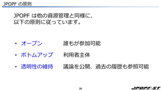26
JPOPF の原則
• オープン 誰もが参加可能
• ボトムアップ 利用者主体
• 透明性の維持 議論を公開、過去の履歴も参照可能
JPOPF は他の資源管理と同様に、
以下の原則に従っています。
 